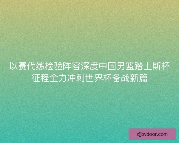 以赛代练检验阵容深度中国男篮踏上斯杯征程全力冲刺世界杯备战新篇