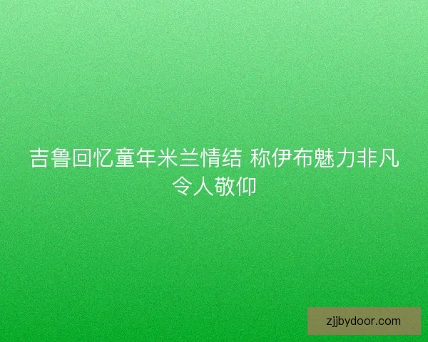 吉鲁回忆童年米兰情结 称伊布魅力非凡令人敬仰