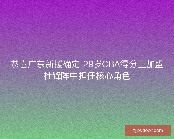 恭喜广东新援确定 29岁CBA得分王加盟杜锋阵中担任核心角色