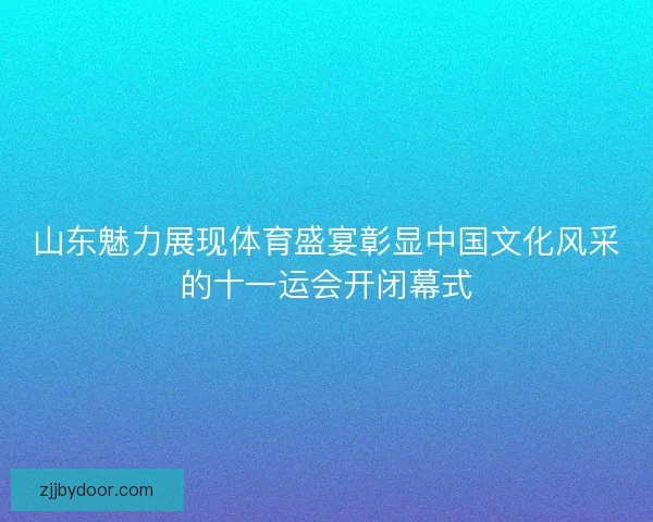 山东魅力展现体育盛宴彰显中国文化风采的十一运会开闭幕式