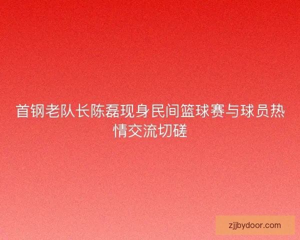 首钢老队长陈磊现身民间篮球赛与球员热情交流切磋