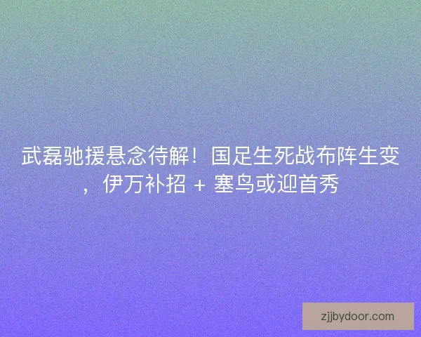 武磊驰援悬念待解！国足生死战布阵生变，伊万补招 + 塞鸟或迎首秀