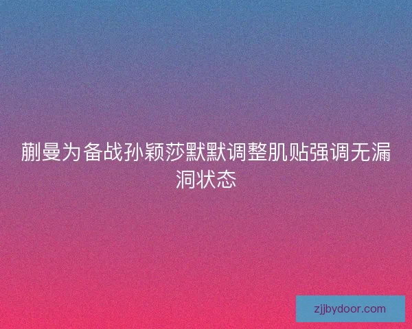 蒯曼为备战孙颖莎默默调整肌贴强调无漏洞状态