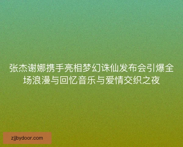 张杰谢娜携手亮相梦幻诛仙发布会引爆全场浪漫与回忆音乐与爱情交织之夜