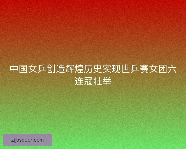 中国女乒创造辉煌历史实现世乒赛女团六连冠壮举