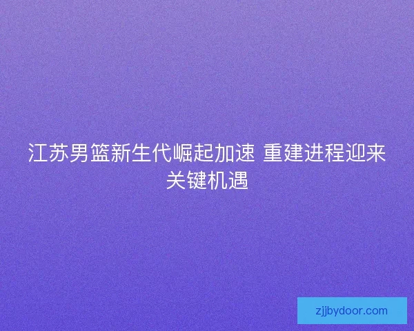 江苏男篮新生代崛起加速 重建进程迎来关键机遇