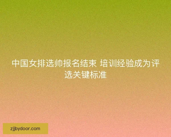中国女排选帅报名结束 培训经验成为评选关键标准
