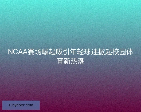 NCAA赛场崛起吸引年轻球迷掀起校园体育新热潮